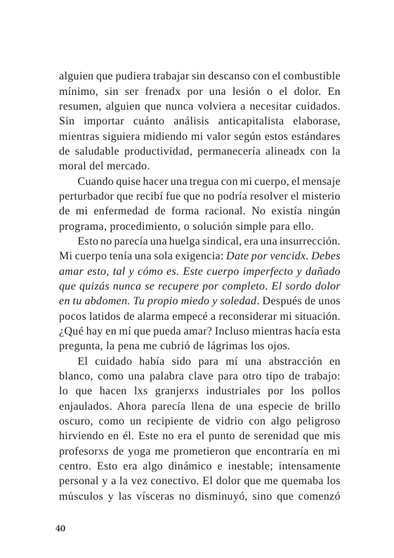 alguien que pudiera trabajar sin descanso con el combustible minimo, sin ser frenadx por una lesion o el dolor. En resumen, alguien que nunca volviera a necesitar cuidados. Sin importar cuinto andlisis anticapitalista elaborase, mientras siguiera midiendo mi valor segin estos estandares de saludable productividad, permaneceria alineadx con la moral del mercado  Cuando quise hacer unatregua con mi cuerpo, el mensaje perturbador que recibi fue que no podria resolver el misterio de mi enfermedad de forma racional. No existia ningin programa, procedimiento, o solucién simple para ello.  Esto no parecia una huelga sindical, era una insurreccitn. Mi cuerpo tenia una sola exigencia: Date por vencidx. Debes amar esto, tal y cémo es. Este cuerpo imperfecto y daiiado que quizds nunca se recupere por completo. El sordo dolor en tu abdomen. Tu propio miedo y soledad. Después de unos pocos latidos de alarma empecé a reconsiderar mi situacién. ¢Qué hay en mi que pueda amar? Incluso mientras hacfa esta pregunta, la pena me cubri6 de ligrimas los ojos.  El cuidado habia sido para mi una abstraccion en blanco, como una palabra clave para otro tipo de trabaj lo que hacen Ixs granjerxs industriales por los pollos enjaulados. Ahora parecia llena de una especie de brillo oscuro, como un recipiente de vidrio con algo peligroso hirviendo en él. Este no era el punto de serenidad que mis profesorxs de yoga me prometieron que encontraria en mi centro. Esto era algo dindmico e inestable; intensamente personal y a la vez conectivo. EI dolor que me quemaba los musculos y las visceras no disminuyd, sino que comenzé  0 
